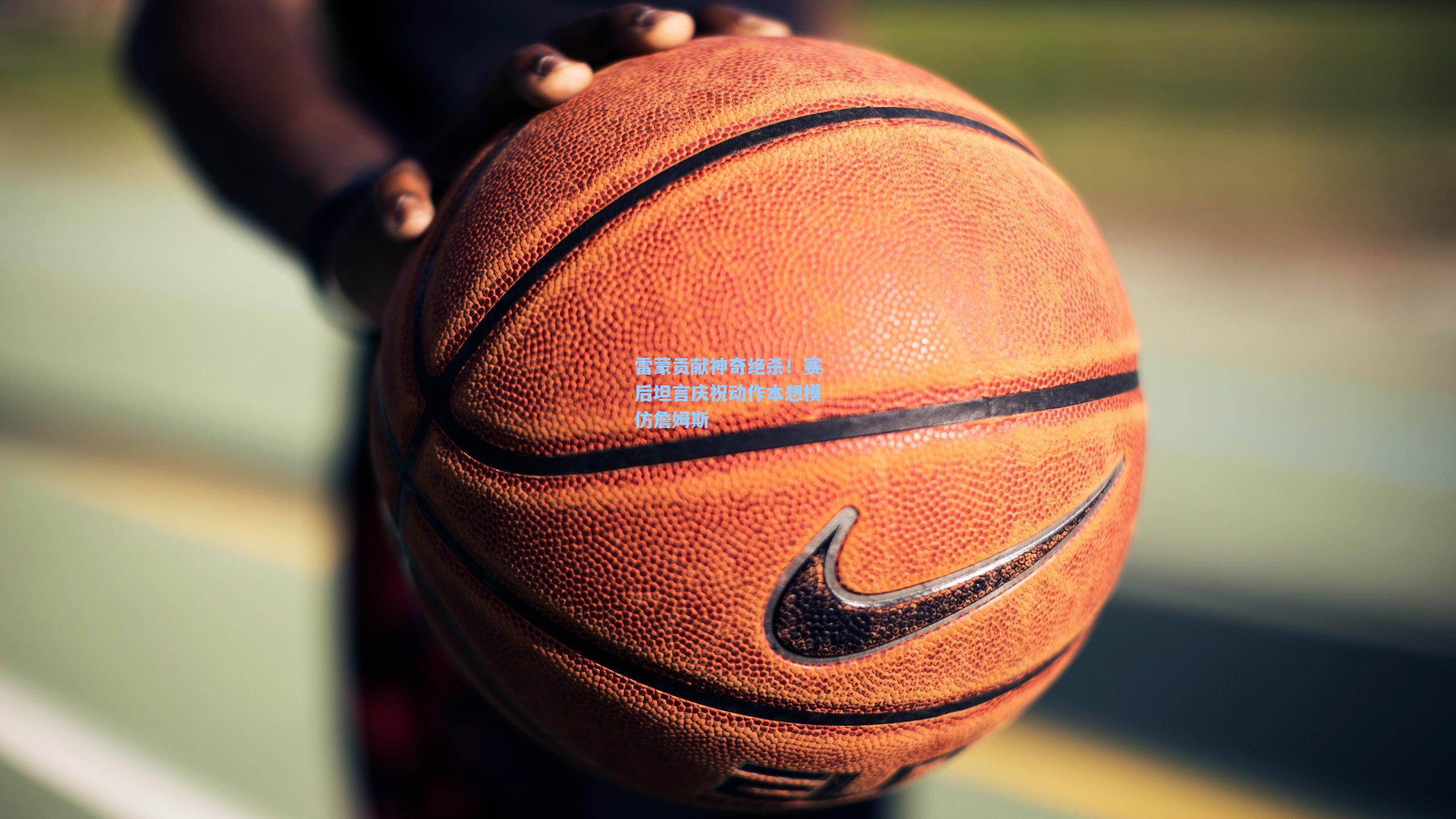 雷蒙贡献神奇绝杀！赛后坦言庆祝动作本想模仿詹姆斯