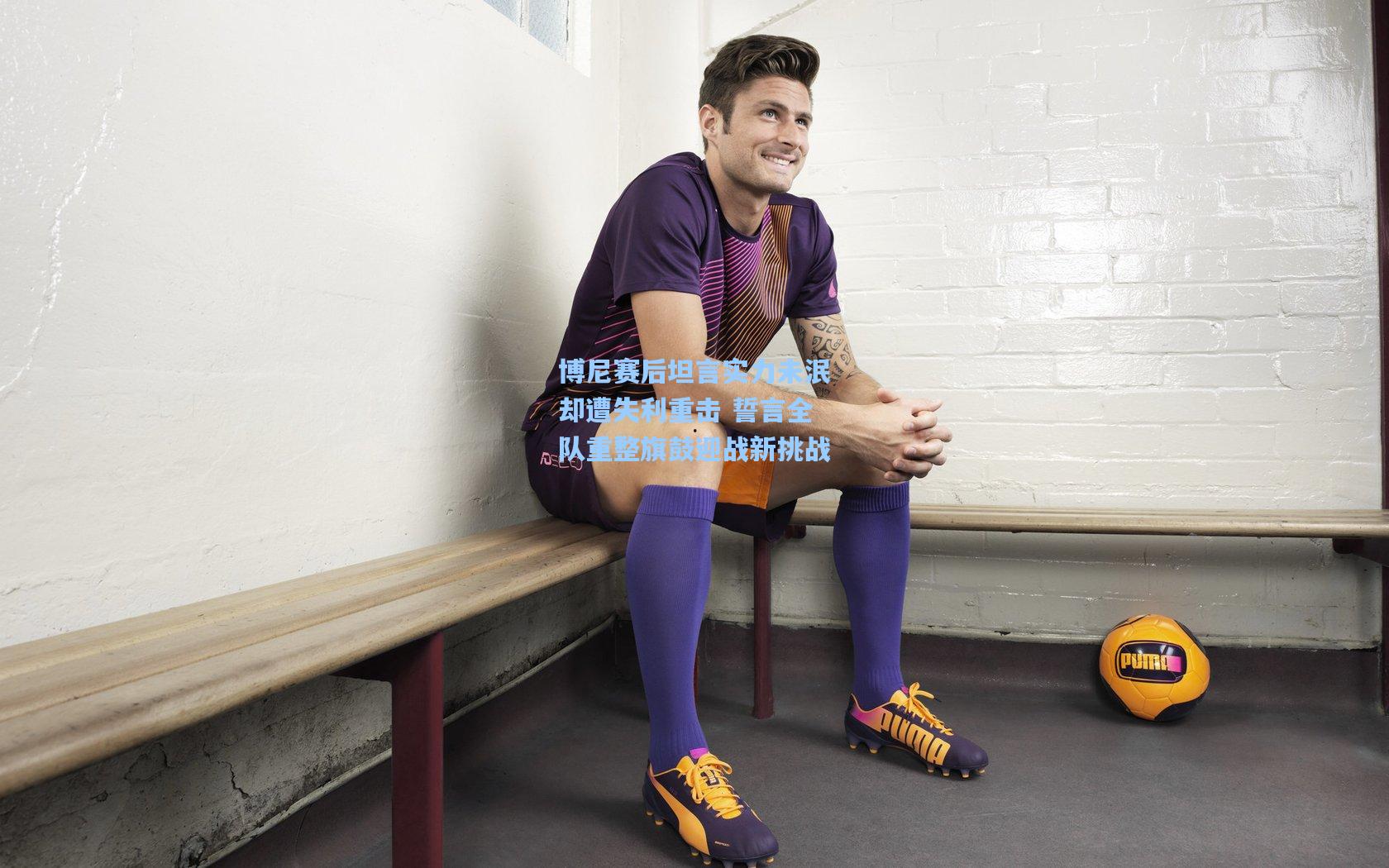 博尼赛后坦言实力未泯却遭失利重击 誓言全队重整旗鼓迎战新挑战
