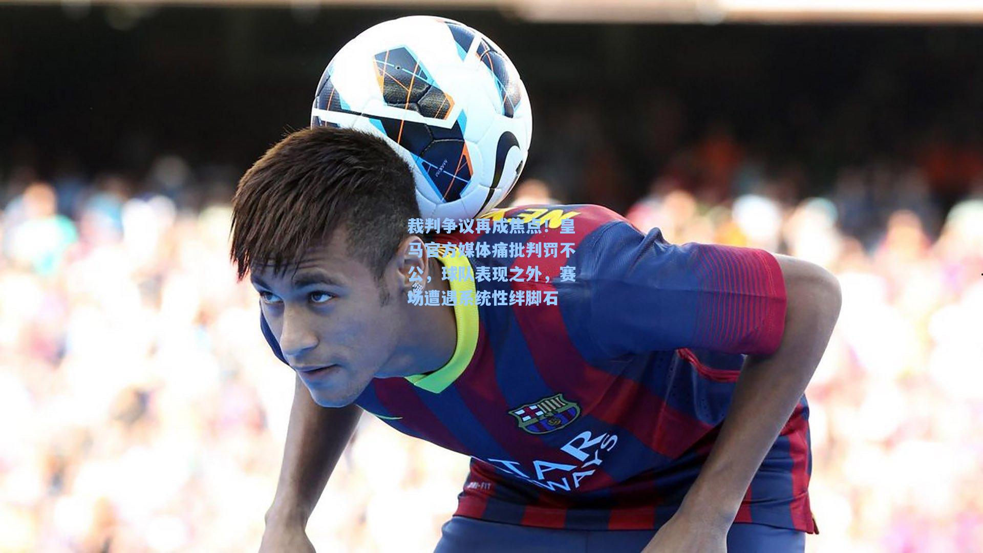 裁判争议再成焦点！皇马官方媒体痛批判罚不公，球队表现之外，赛场遭遇系统性绊脚石