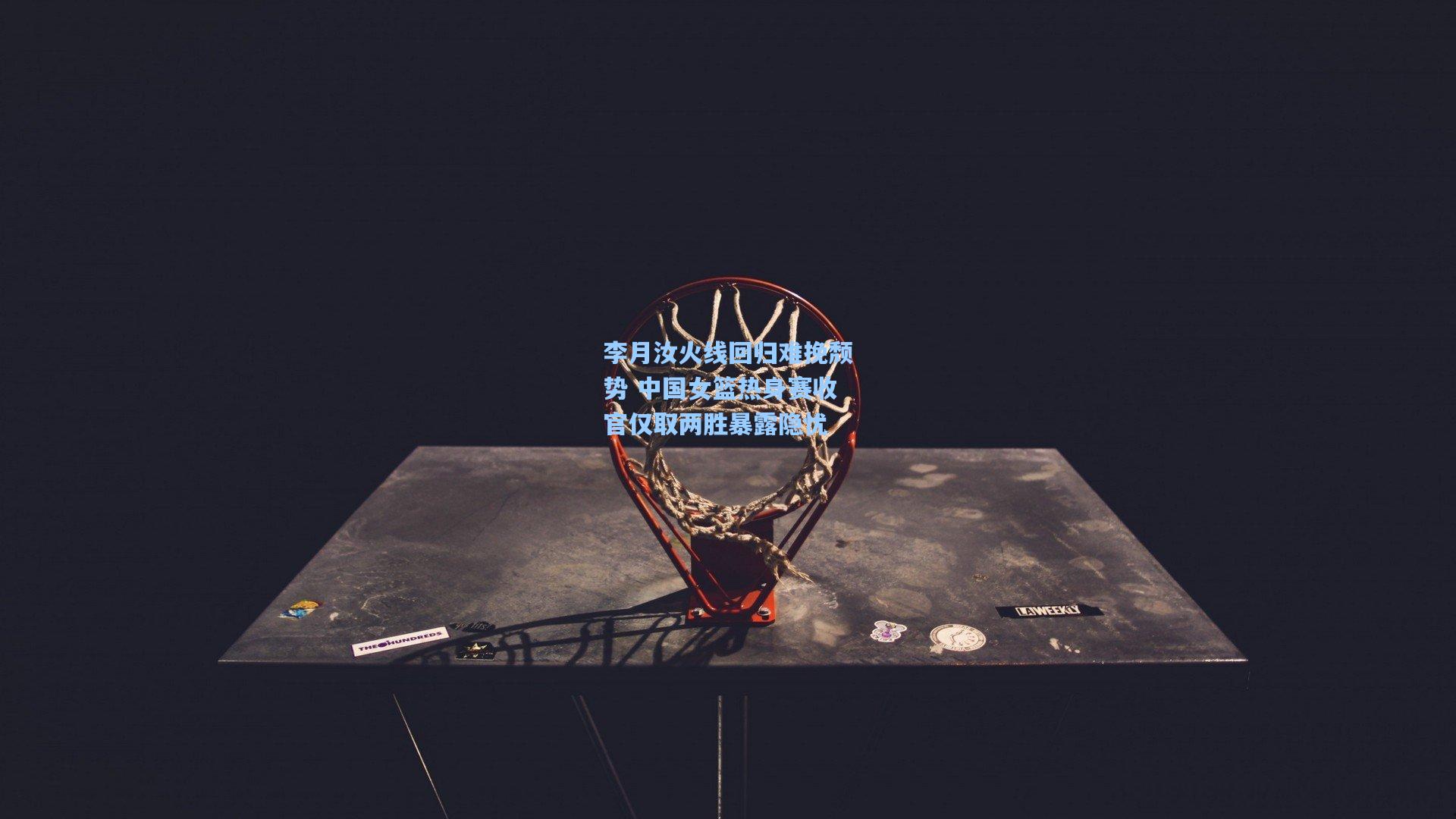 李月汝火线回归难挽颓势 中国女篮热身赛收官仅取两胜暴露隐忧